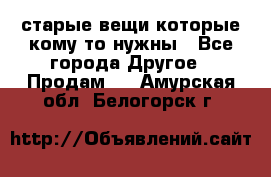 старые вещи которые кому то нужны - Все города Другое » Продам   . Амурская обл.,Белогорск г.